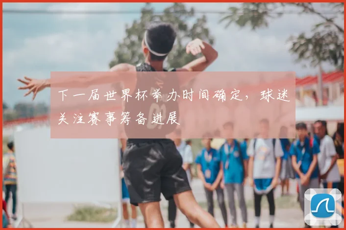 下一届世界杯举办时间确定,球迷关注赛事筹备进展