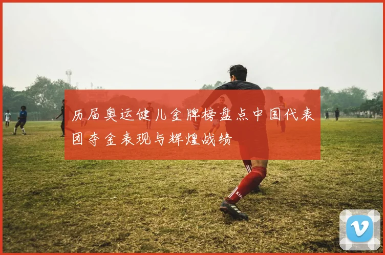 历届奥运健儿金牌榜盘点中国代表团夺金表现与辉煌战绩