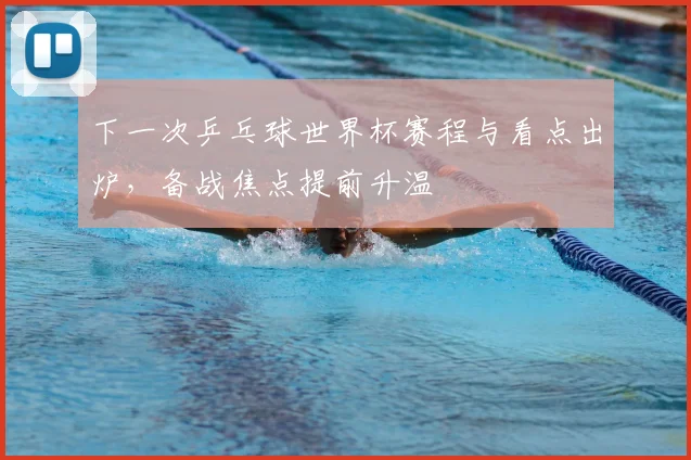 下一次乒乓球世界杯赛程与看点出炉,备战焦点提前升温