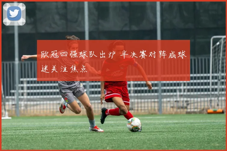 欧冠四强球队出炉 半决赛对阵成球迷关注焦点