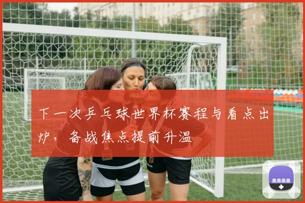 下一次乒乓球世界杯赛程与看点出炉,备战焦点提前升温