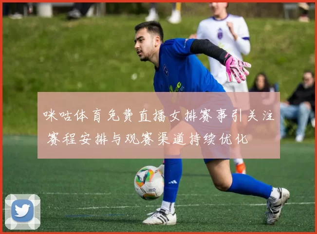 咪咕体育免费直播女排赛事引关注 赛程安排与观赛渠道持续优化
