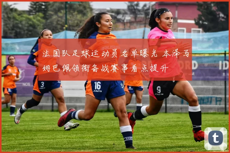 法国队足球运动员名单曝光 本泽马姆巴佩领衔备战赛事看点提升
