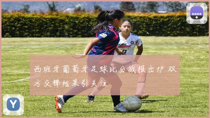 西班牙葡萄牙足球比分战报出炉 双方交锋结果引关注