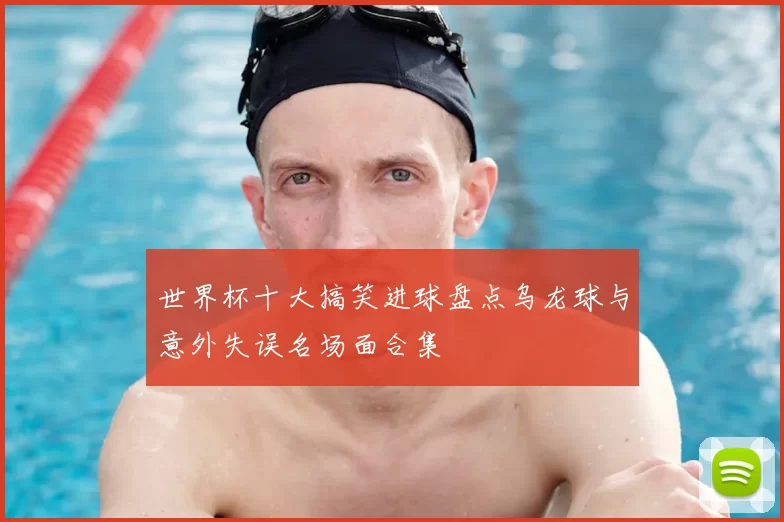 世界杯十大搞笑进球盘点乌龙球与意外失误名场面合集