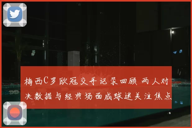 梅西C罗欧冠交手记录回顾 两人对决数据与经典场面成球迷关注焦点