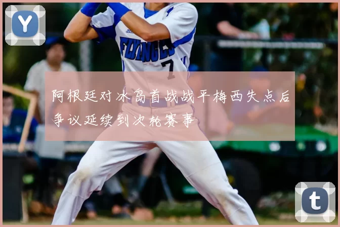 阿根廷对冰岛首战战平梅西失点后争议延续到次轮赛事