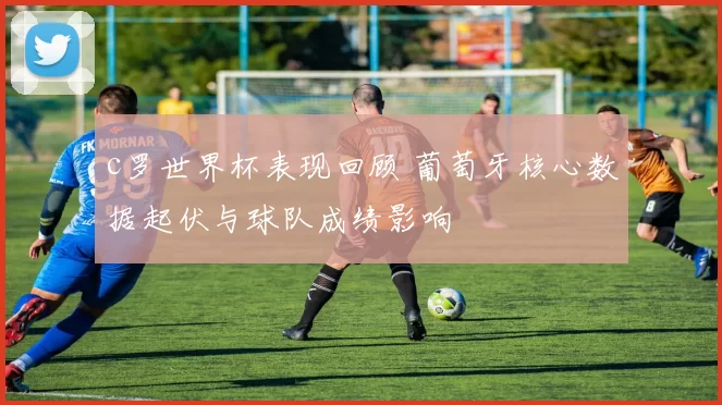 c罗世界杯表现回顾 葡萄牙核心数据起伏与球队成绩影响