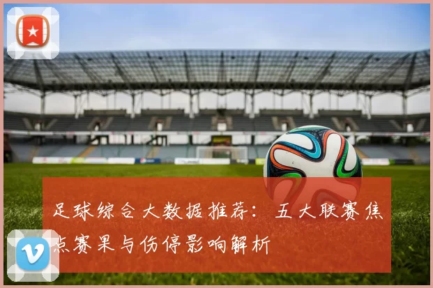 足球综合大数据推荐：五大联赛焦点赛果与伤停影响解析