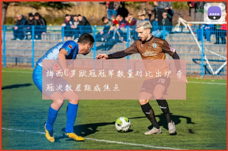 梅西C罗欧冠冠军数量对比出炉 夺冠次数差距成焦点