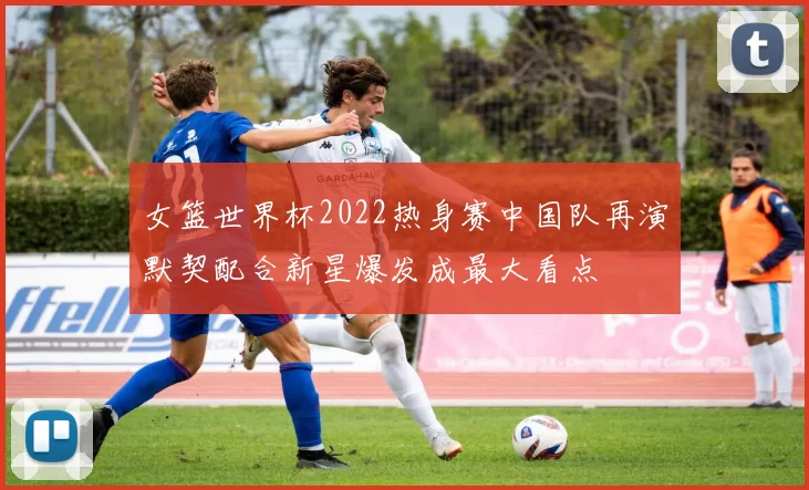 女篮世界杯2022热身赛中国队再演默契配合新星爆发成最大看点