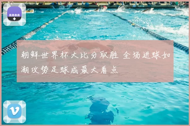 朝鲜世界杯大比分取胜 全场进球如潮攻势足球成最大看点