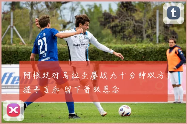 阿根廷对乌拉圭鏖战九十分钟双方握手言和 留下晋级悬念
