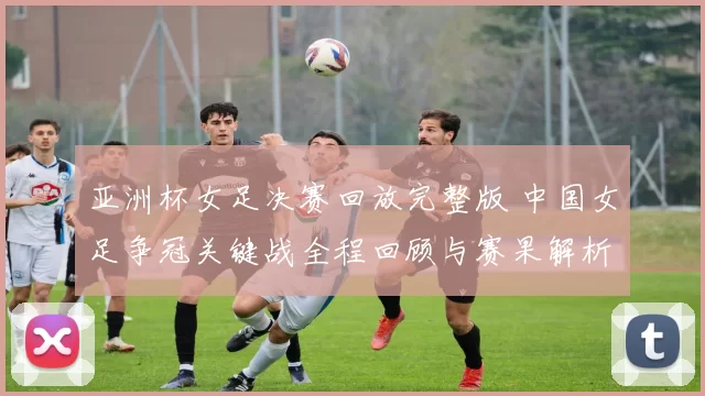 亚洲杯女足决赛回放完整版 中国女足争冠关键战全程回顾与赛果解析
