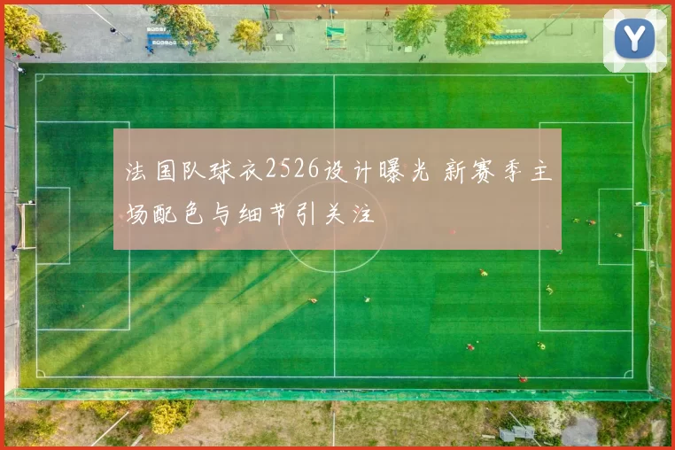 法国队球衣2526设计曝光 新赛季主场配色与细节引关注