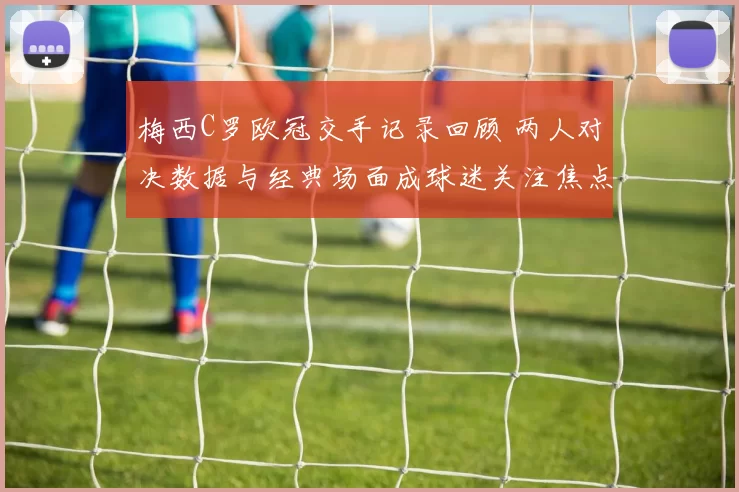 梅西C罗欧冠交手记录回顾 两人对决数据与经典场面成球迷关注焦点