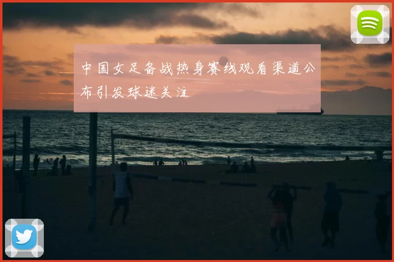 中国女足备战热身赛线观看渠道公布引发球迷关注