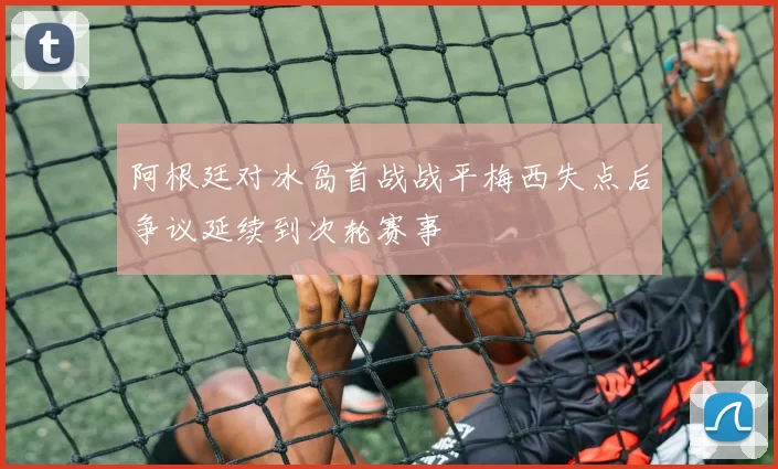 阿根廷对冰岛首战战平梅西失点后争议延续到次轮赛事