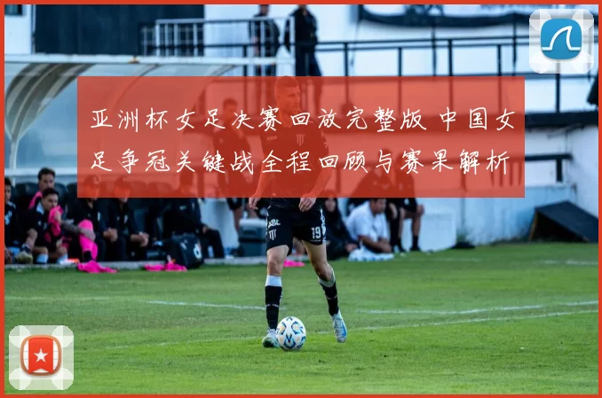 亚洲杯女足决赛回放完整版 中国女足争冠关键战全程回顾与赛果解析