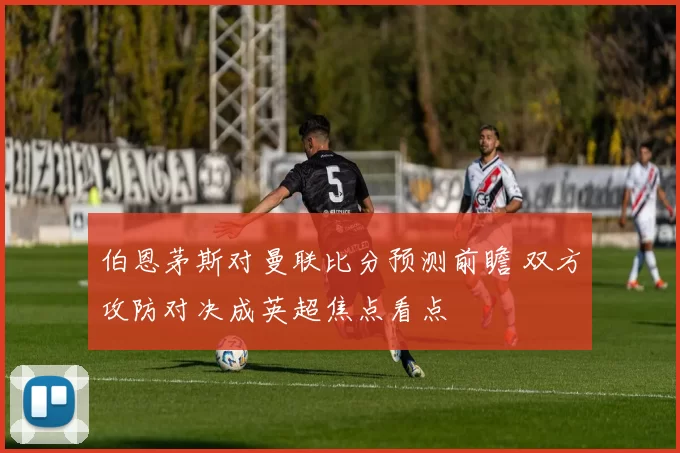 伯恩茅斯对曼联比分预测前瞻 双方攻防对决成英超焦点看点