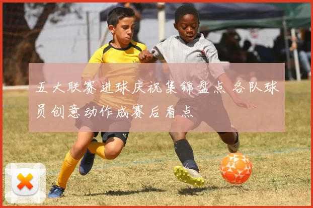 五大联赛进球庆祝集锦盘点 各队球员创意动作成赛后看点