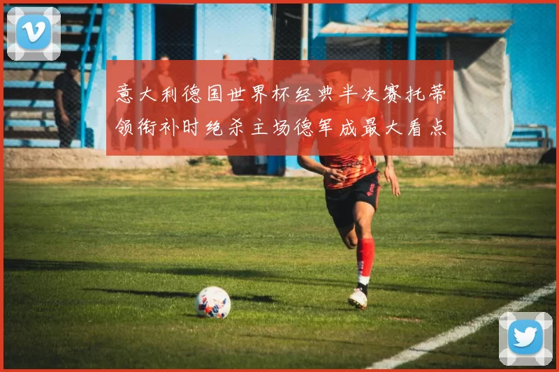 意大利德国世界杯经典半决赛托蒂领衔补时绝杀主场德军成最大看点