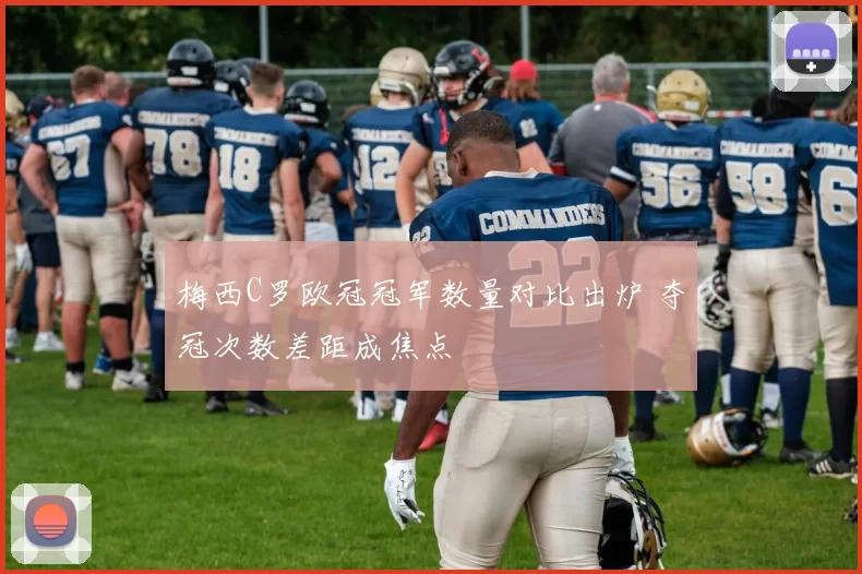 梅西C罗欧冠冠军数量对比出炉 夺冠次数差距成焦点