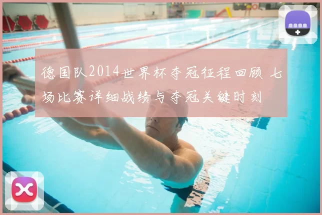 德国队2014世界杯夺冠征程回顾 七场比赛详细战绩与夺冠关键时刻