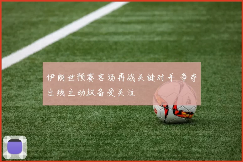 伊朗世预赛客场再战关键对手 争夺出线主动权备受关注