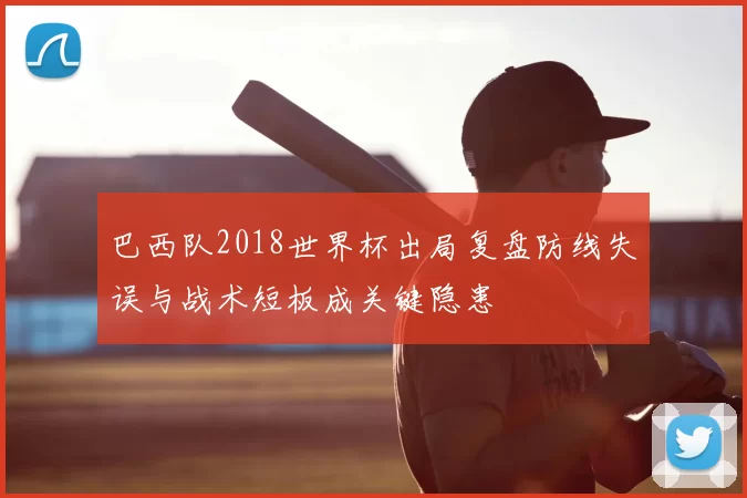 巴西队2018世界杯出局复盘防线失误与战术短板成关键隐患