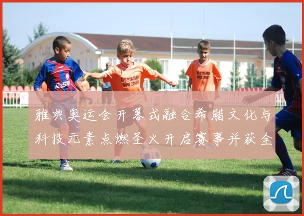雅典奥运会开幕式融合希腊文化与科技元素点燃圣火开启赛事并获全球关注