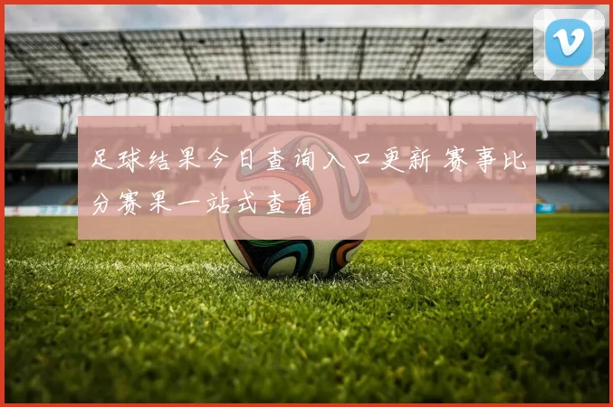 足球结果今日查询入口更新 赛事比分赛果一站式查看