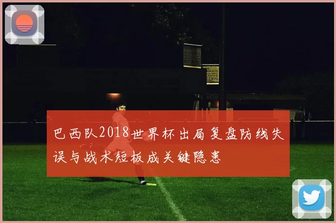 巴西队2018世界杯出局复盘防线失误与战术短板成关键隐患