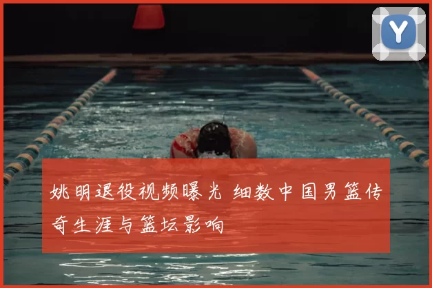 姚明退役视频曝光 细数中国男篮传奇生涯与篮坛影响
