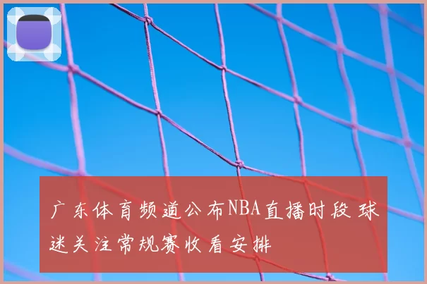 广东体育频道公布NBA直播时段 球迷关注常规赛收看安排