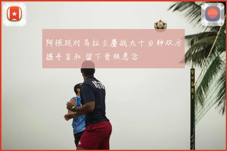 阿根廷对乌拉圭鏖战九十分钟双方握手言和 留下晋级悬念